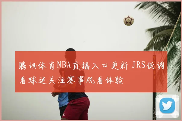 腾讯体育NBA直播入口更新 JRS低调看球迷关注赛事观看体验