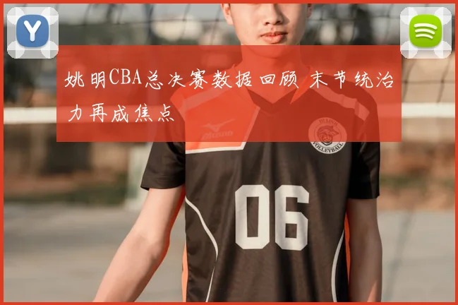 姚明CBA总决赛数据回顾 末节统治力再成焦点