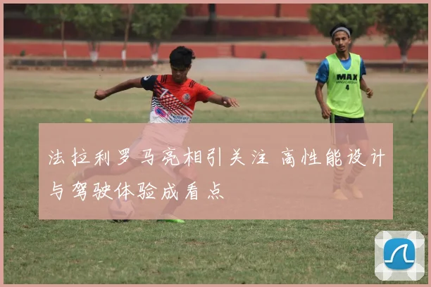 法拉利罗马亮相引关注 高性能设计与驾驶体验成看点