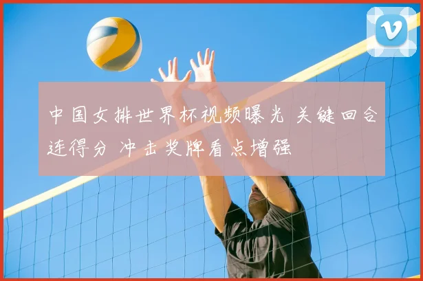 中国女排世界杯视频曝光 关键回合连得分 冲击奖牌看点增强