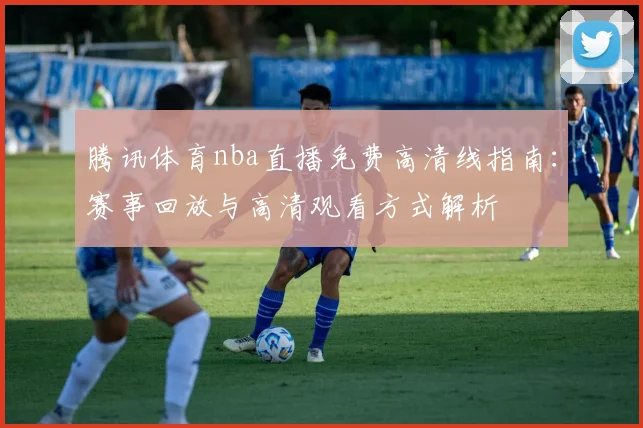 腾讯体育nba直播免费高清线指南：赛事回放与高清观看方式解析