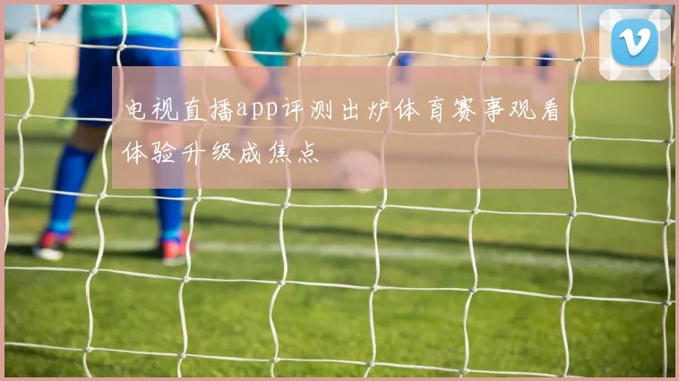 电视直播app评测出炉体育赛事观看体验升级成焦点