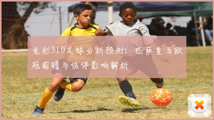竞彩310足球分析预测：巴萨皇马欧冠前瞻与伤停影响解析