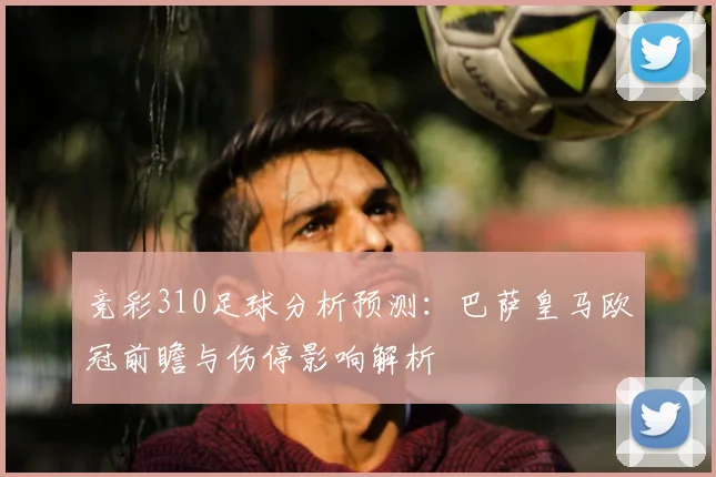 竞彩310足球分析预测：巴萨皇马欧冠前瞻与伤停影响解析