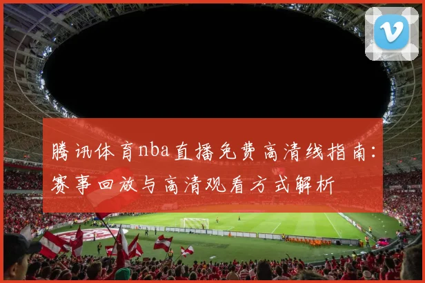 腾讯体育nba直播免费高清线指南：赛事回放与高清观看方式解析