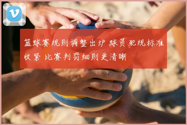 篮球赛规则调整出炉 球员犯规标准收紧 比赛判罚细则更清晰
