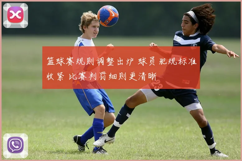 篮球赛规则调整出炉 球员犯规标准收紧 比赛判罚细则更清晰