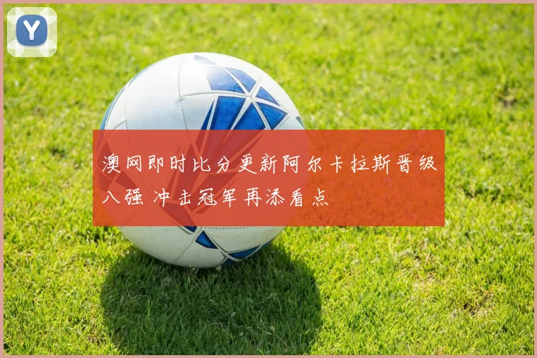 澳网即时比分更新阿尔卡拉斯晋级八强 冲击冠军再添看点