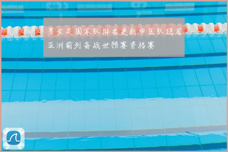 男女足国家队排名更新中国队稳居亚洲前列备战世预赛资格赛