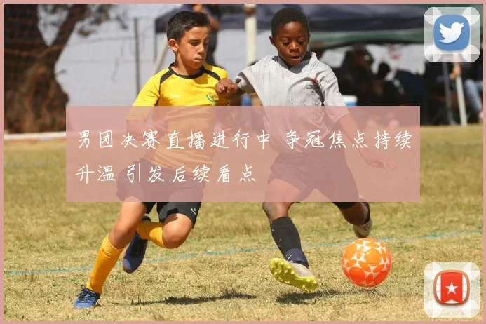 男团决赛直播进行中 争冠焦点持续升温 引发后续看点