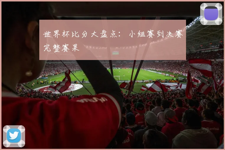 世界杯比分大盘点:小组赛到决赛完整赛果